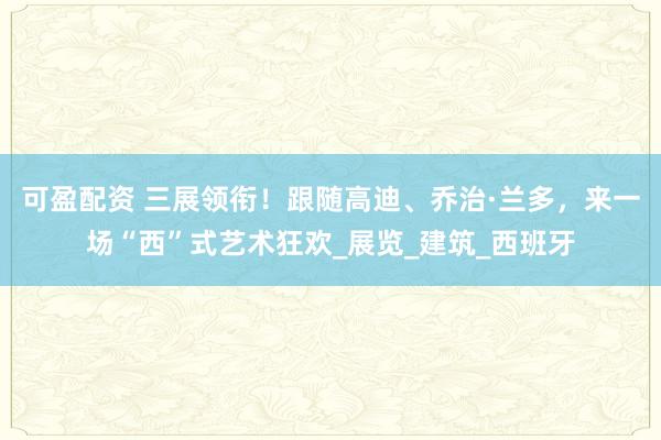 可盈配资 三展领衔！跟随高迪、乔治·兰多，来一场“西”式艺术狂欢_展览_建筑_西班牙