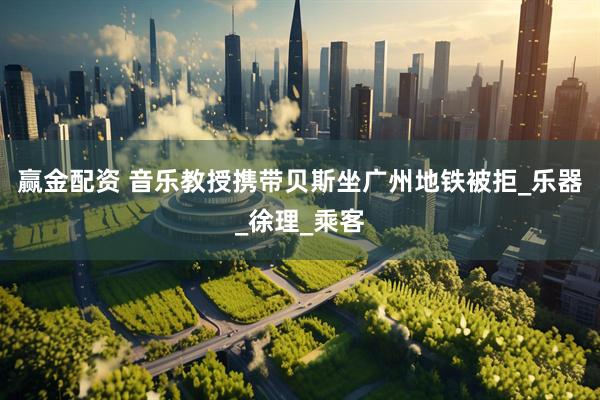 赢金配资 音乐教授携带贝斯坐广州地铁被拒_乐器_徐理_乘客