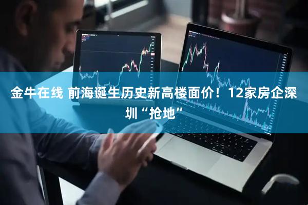 金牛在线 前海诞生历史新高楼面价！12家房企深圳“抢地”