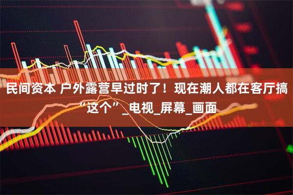 民间资本 户外露营早过时了！现在潮人都在客厅搞“这个”_电视_屏幕_画面