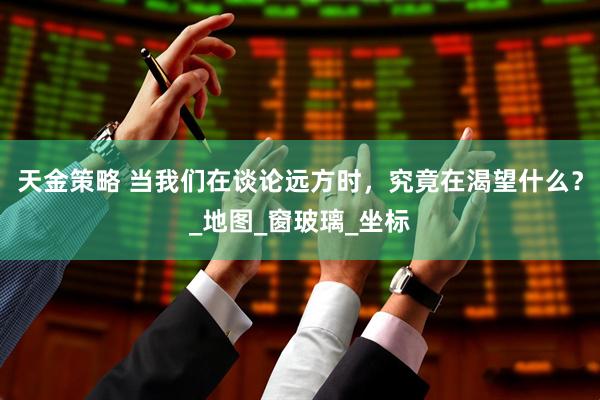 天金策略 当我们在谈论远方时，究竟在渴望什么？_地图_窗玻璃_坐标