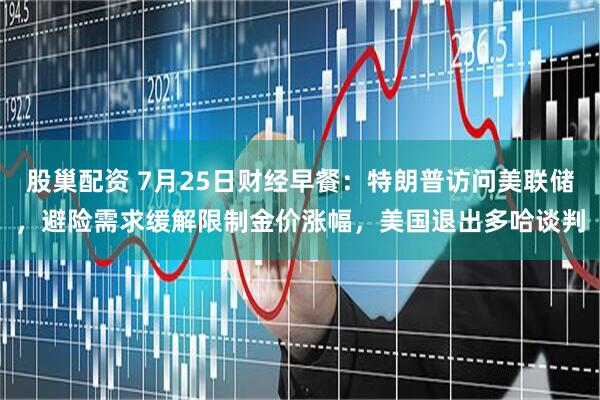 股巢配资 7月25日财经早餐：特朗普访问美联储，避险需求缓解限制金价涨幅，美国退出多哈谈判