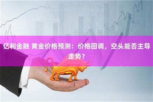 亿利金融 黄金价格预测：价格回调，空头能否主导走势？
