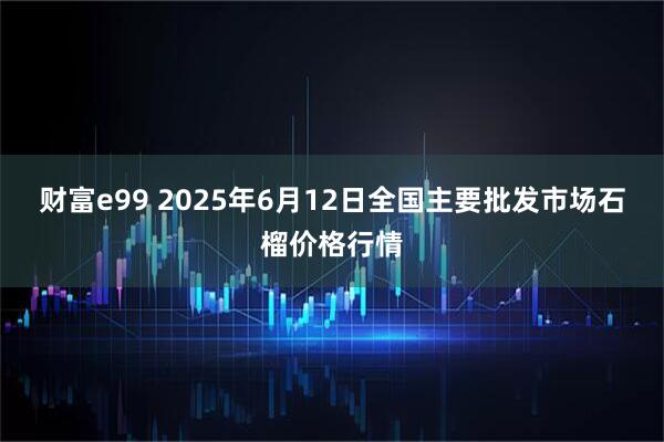 财富e99 2025年6月12日全国主要批发市场石榴价格行情
