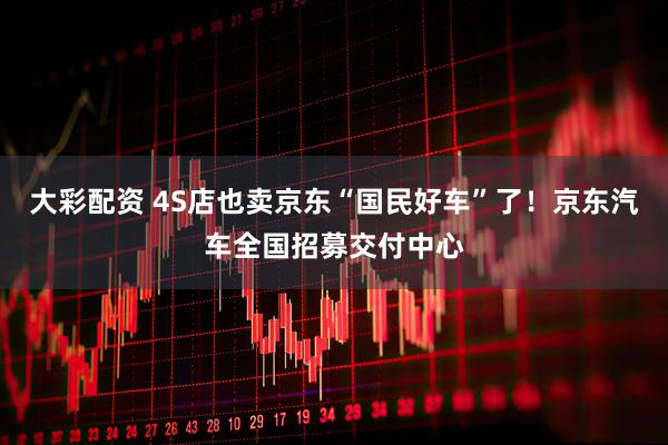 大彩配资 4S店也卖京东“国民好车”了！京东汽车全国招募交付中心