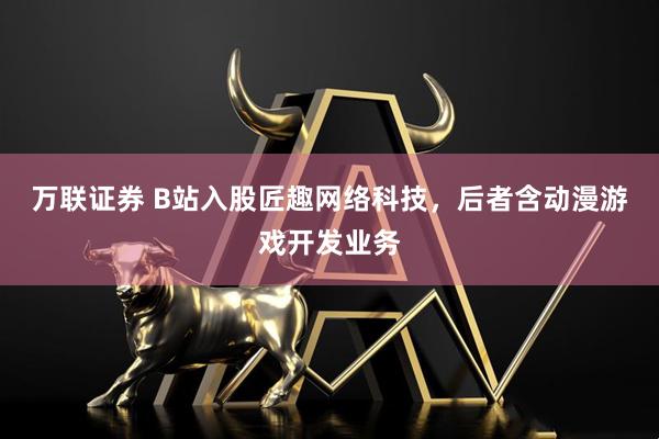 万联证券 B站入股匠趣网络科技，后者含动漫游戏开发业务